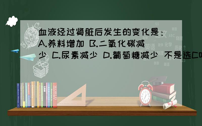 血液经过肾脏后发生的变化是：A.养料增加 B.二氧化碳减少 C.尿素减少 D.葡萄糖减少 不是选C吗?