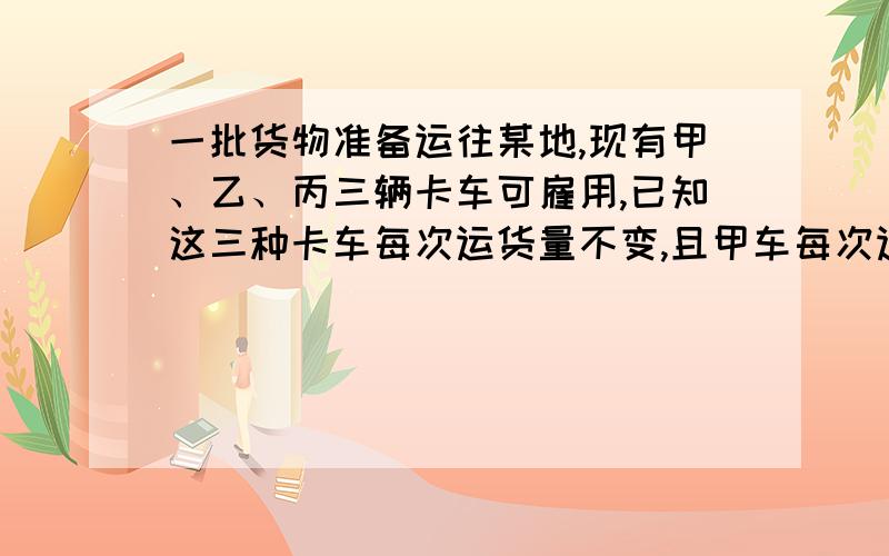 一批货物准备运往某地,现有甲、乙、丙三辆卡车可雇用,已知这三种卡车每次运货量不变,且甲车每次运货量为乙