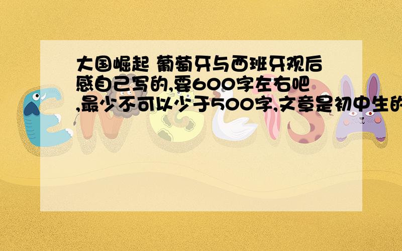 大国崛起 葡萄牙与西班牙观后感自己写的,要600字左右吧,最少不可以少于500字,文章是初中生的水平就行了,重在写感,最近着急要~