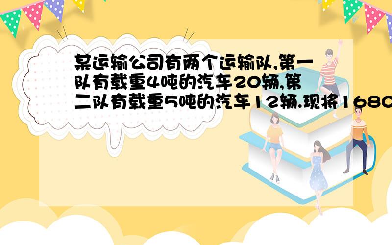 某运输公司有两个运输队,第一队有载重4吨的汽车20辆,第二队有载重5吨的汽车12辆.现将1680吨货物的运输任务,按两个运输队的运输能力分配,两队各应分配多少吨货物才能同时运完?