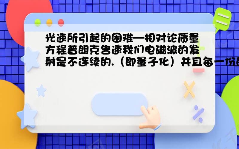 光速所引起的困难—相对论质量方程普朗克告速我们电磁波的发射是不连续的.（即量子化）并且每一份的能量E=hV（V是频率,h是普朗克常量）后来阿尔伯特·爱因斯坦由此提出了光子说.后来