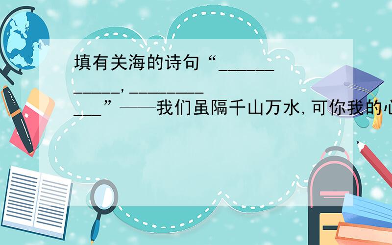 填有关海的诗句“___________,___________”——我们虽隔千山万水,可你我的心是连在一起的“___________,___________”——请相信,大千世界一定有一方让你施展才华的舞台