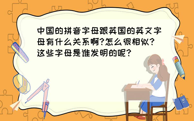 中国的拼音字母跟英国的英文字母有什么关系啊?怎么很相似?这些字母是谁发明的呢?