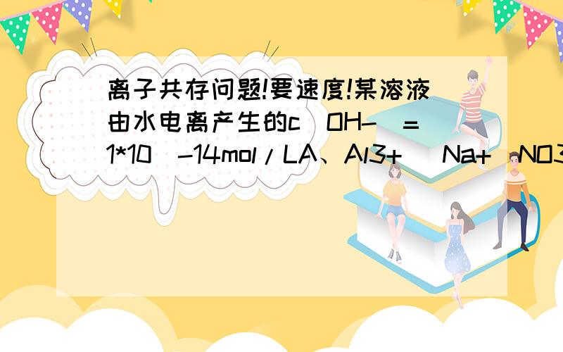 离子共存问题!要速度!某溶液由水电离产生的c(OH-)=1*10^-14mol/LA、Al3+   Na+  NO3-  Cl-  B、K+  Na+ Cl- NO3-C、K+  Na+  Cl-  AlO2-D、K+  I-  SO42-  NO3-C、D肯定是错的,那AB哪个是对的?为什么?谢谢啦