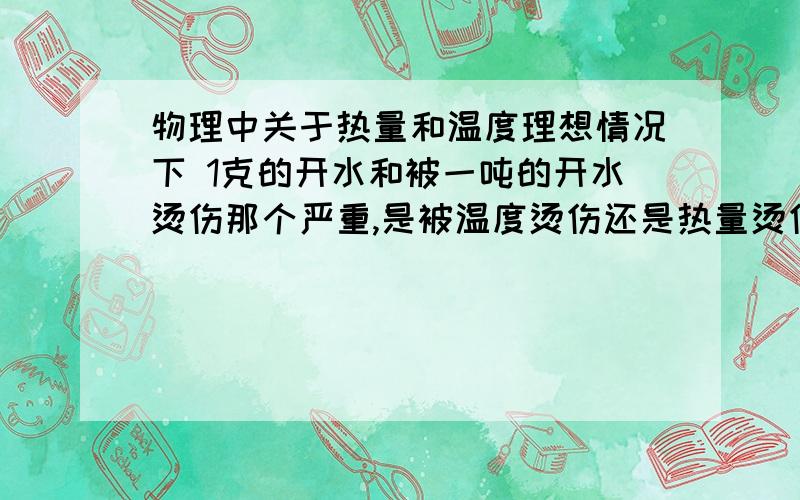 物理中关于热量和温度理想情况下 1克的开水和被一吨的开水烫伤那个严重,是被温度烫伤还是热量烫伤?