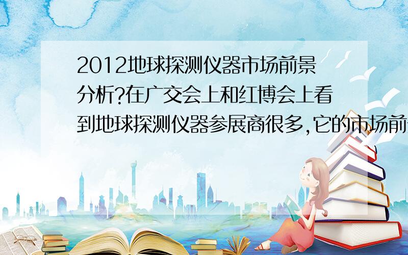 2012地球探测仪器市场前景分析?在广交会上和红博会上看到地球探测仪器参展商很多,它的市场前景如何?