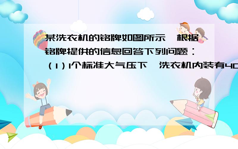 某洗衣机的铭牌如图所示,根据铭牌提供的信息回答下列问题：（1）1个标准大气压下,洗衣机内装有40kg、14度的水,使水温升高25度,水至少吸收多少热量?c 水=4.2 乘以10 三次方J \(kg 隔点度）（2