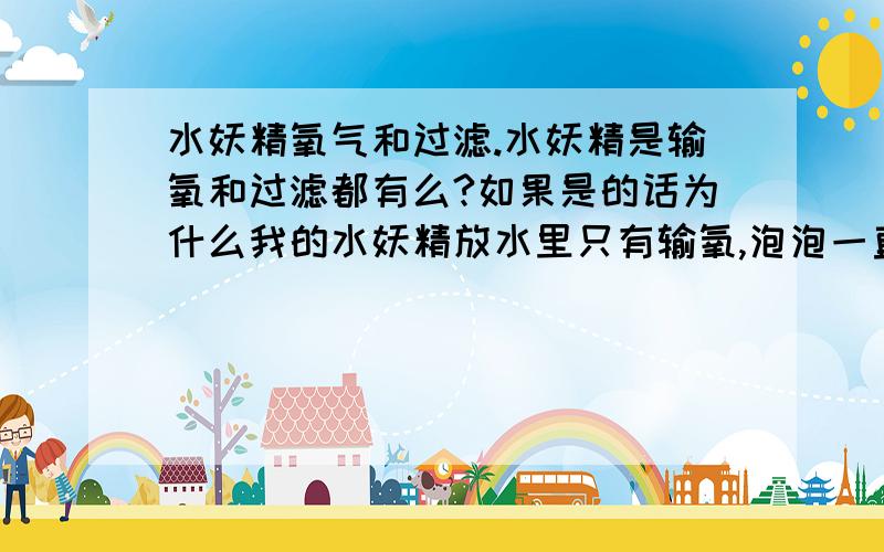 水妖精氧气和过滤.水妖精是输氧和过滤都有么?如果是的话为什么我的水妖精放水里只有输氧,泡泡一直冒的,可是水里的大便什么的都还在?