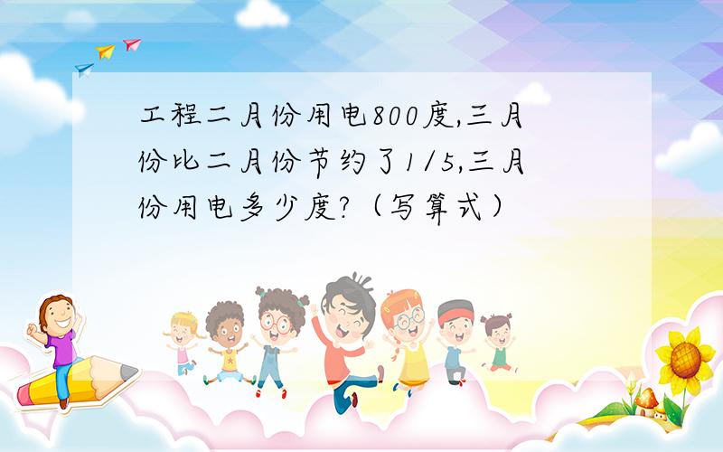 工程二月份用电800度,三月份比二月份节约了1/5,三月份用电多少度?（写算式）