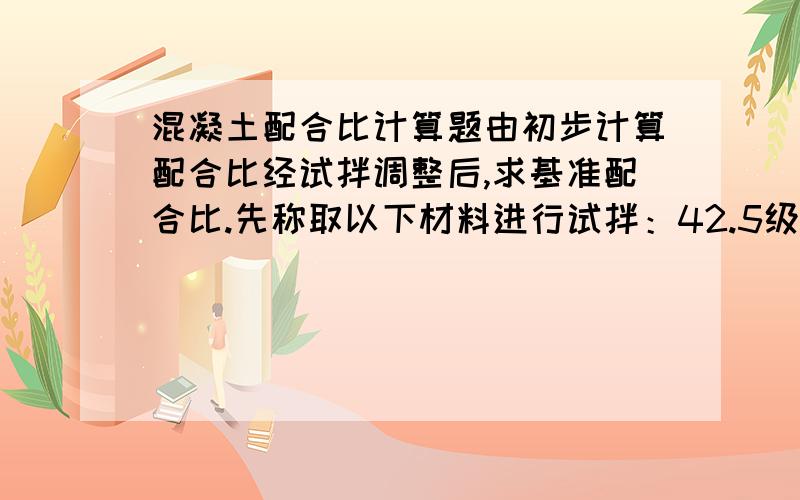 混凝土配合比计算题由初步计算配合比经试拌调整后,求基准配合比.先称取以下材料进行试拌：42.5级普通水泥10.0kg,中砂15.0kg,碎石30.0kg,水5.0kg.结果坍落度比要求的小.经加入调整材料(为初拌