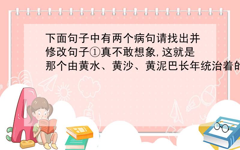 下面句子中有两个病句请找出并修改句子①真不敢想象,这就是那个由黄水、黄沙、黄泥巴长年统治着的荒凉世界.②仅仅在几年前,这里还是一抹荒原,一片沙丘,而如今名闻遐迩的北方沙家浜,