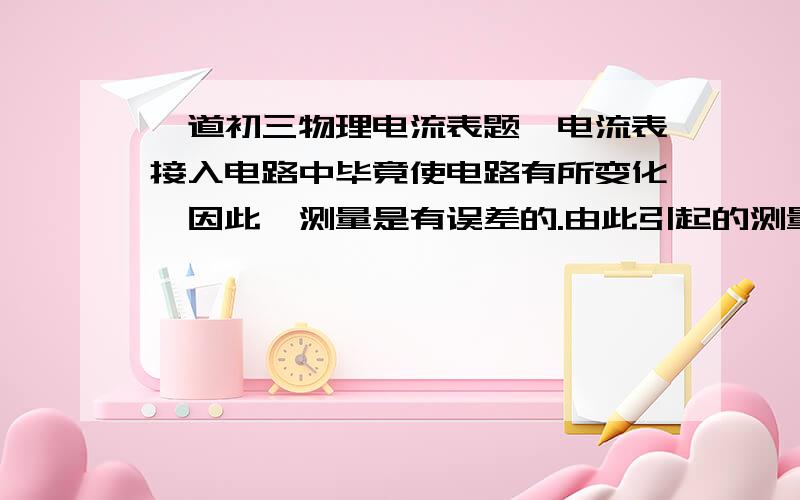 一道初三物理电流表题,电流表接入电路中毕竟使电路有所变化,因此,测量是有误差的.由此引起的测量值应该比真实值略（ ）