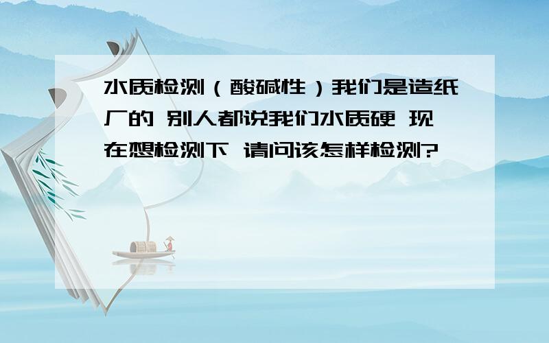 水质检测（酸碱性）我们是造纸厂的 别人都说我们水质硬 现在想检测下 请问该怎样检测?