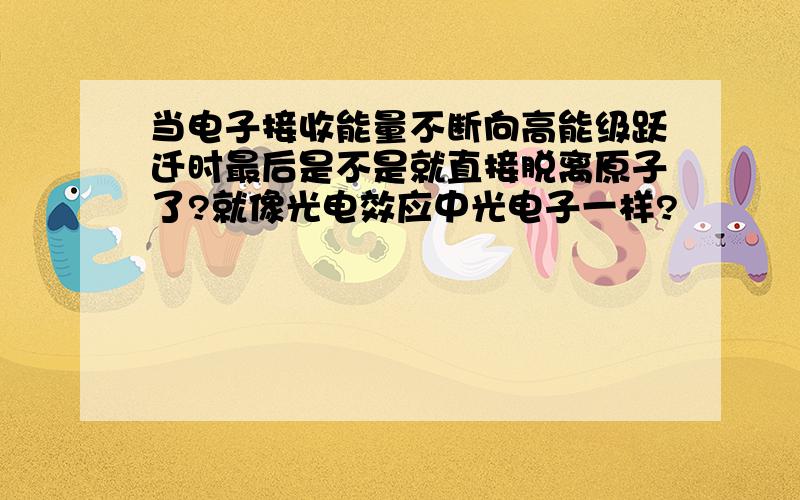 当电子接收能量不断向高能级跃迁时最后是不是就直接脱离原子了?就像光电效应中光电子一样?