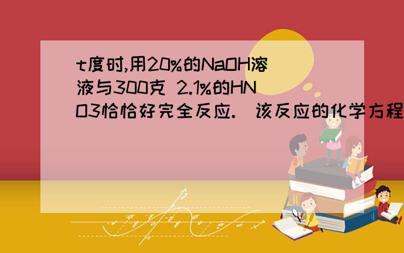 t度时,用20%的NaOH溶液与300克 2.1%的HNO3恰恰好完全反应.(该反应的化学方程式:NaOH+HNO3=NaNO3+H2O)求:(1)NaOH溶液的质量(2)反应后溶液中溶质的质量分数2.66%(3)将反应后溶液蒸发掉301.5克水,再冷却到t度