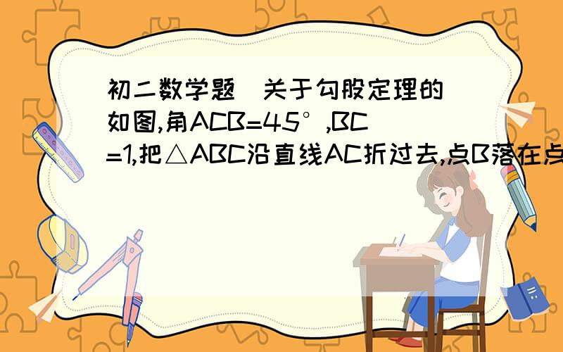 初二数学题（关于勾股定理的）如图,角ACB=45°,BC=1,把△ABC沿直线AC折过去,点B落在点Bˊ的位置上,问：标出Bˊ位置.并且求BBˊ的距离