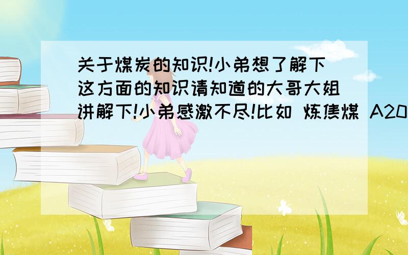 关于煤炭的知识!小弟想了解下这方面的知识请知道的大哥大姐讲解下!小弟感激不尽!比如 炼焦煤 A20 V25-28 S1.0 G75 还有 瘦精煤 A