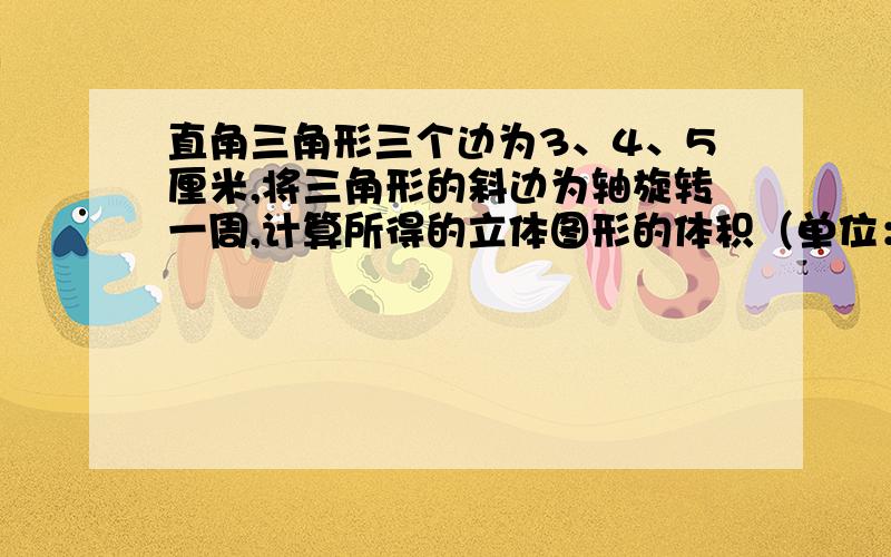 直角三角形三个边为3、4、5厘米,将三角形的斜边为轴旋转一周,计算所得的立体图形的体积（单位：厘米）要看的懂