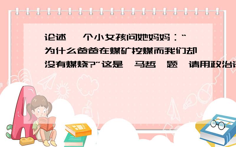 论述 一个小女孩问她妈妈：“为什么爸爸在煤矿挖煤而我们却没有煤烧?”这是《马哲》题,请用政治语言回答,谢谢!