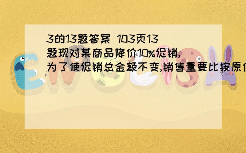 3的13题答案 103页13题现对某商品降价10%促销,为了使促销总金额不变,销售量要比按原价销增加百分之几