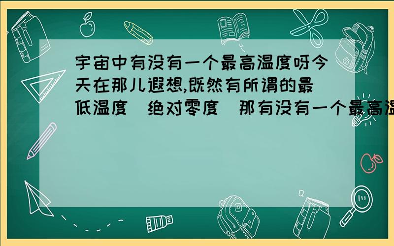 宇宙中有没有一个最高温度呀今天在那儿遐想,既然有所谓的最低温度（绝对零度）那有没有一个最高温度呀,因为啥东西也都不可能无限大吧,有兴趣的朋友可以想一想讨论一下我是觉得应该