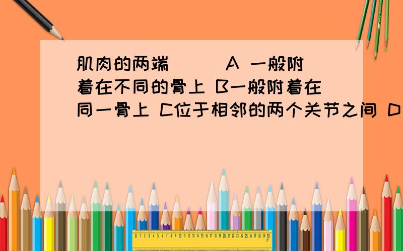 肌肉的两端 ( )A 一般附着在不同的骨上 B一般附着在同一骨上 C位于相邻的两个关节之间 D A和B 所述情况都有