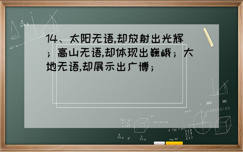 14、太阳无语,却放射出光辉；高山无语,却体现出巍峨；大地无语,却展示出广博；