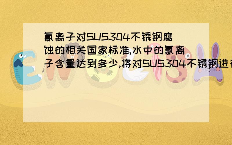 氯离子对SUS304不锈钢腐蚀的相关国家标准,水中的氯离子含量达到多少,将对SUS304不锈钢进行腐蚀,国家有没有相关的标准.当氯离子含量达到多少,将对SUS304不锈钢进行腐蚀产生漏水,国家有没有