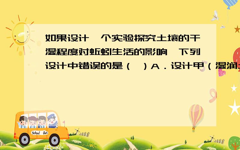 如果设计一个实验探究土壤的干湿程度对蚯蚓生活的影响,下列设计中错误的是（ ）A．设计甲（湿润土壤）、乙（干燥土壤）对照实验B．在甲、乙两容器中各放入1条蚯蚓C．甲、乙两容器中