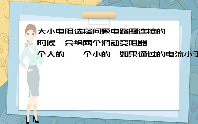 大小电阻选择问题电路图连接的时候,会给两个滑动变阻器,一个大的,一个小的,如果通过的电流小于两个变阻器允许通过的最大电流,在什么情况下选大电阻的,什么时候选小电阻的?我想这个问