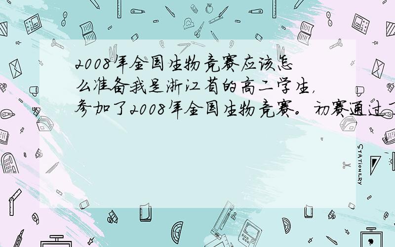 2008年全国生物竞赛应该怎么准备我是浙江省的高二学生，参加了2008年全国生物竞赛。初赛通过了，应该是拿了省里得奖，老师叫我们准备复赛，这样就可以拿全国得奖了。老师发了本《普