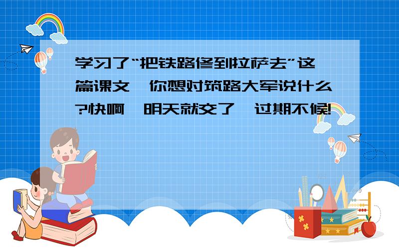 学习了“把铁路修到拉萨去”这篇课文,你想对筑路大军说什么?快啊,明天就交了,过期不候!