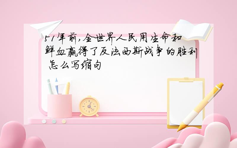 51年前,全世界人民用生命和鲜血赢得了反法西斯战争的胜利 怎么写缩句