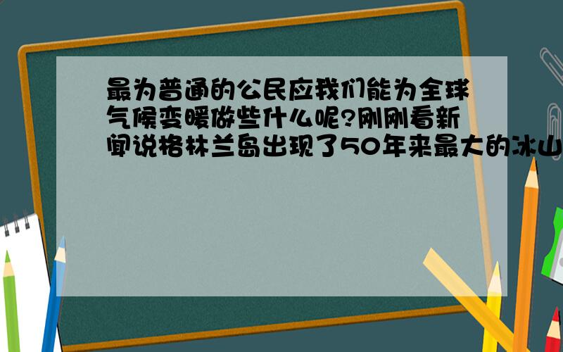 最为普通的公民应我们能为全球气候变暖做些什么呢?刚刚看新闻说格林兰岛出现了50年来最大的冰山融化,这些天高温洪灾泥石流,虽说离我们不是很近,但请大家说说,作为普通大众,我们能为