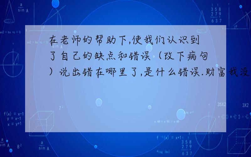 在老师的帮助下,使我们认识到了自己的缺点和错误（改下病句）说出错在哪里了,是什么错误.财富我没有了对不起了,老师刨根问底的问,弄的我们没办法了,尽可能帮我回答多点.