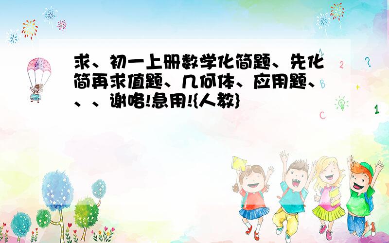 求、初一上册数学化简题、先化简再求值题、几何体、应用题、、、谢咯!急用!{人教}