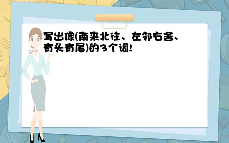 写出像(南来北往、左邻右舍、有头有尾)的3个词!