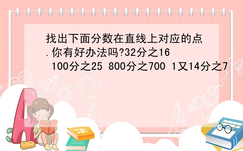 找出下面分数在直线上对应的点.你有好办法吗?32分之16 100分之25 800分之700 1又14分之7