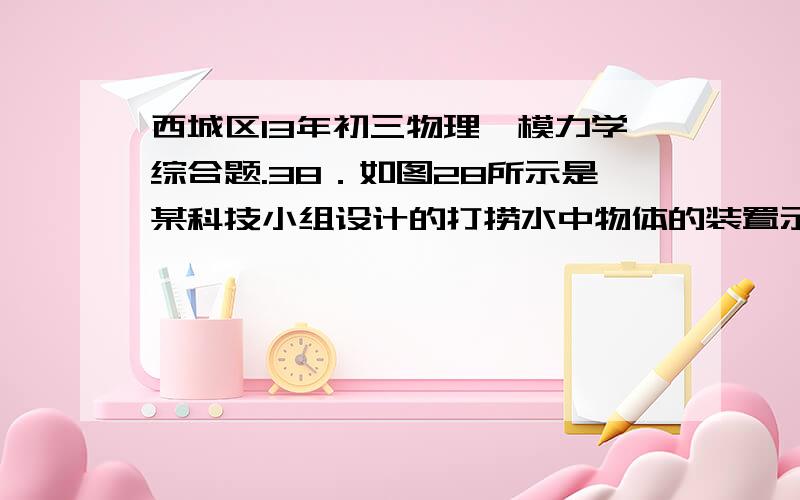 西城区13年初三物理一模力学综合题.38．如图28所示是某科技小组设计的打捞水中物体的装置示意图.A是动滑轮,B是定滑轮,C是卷扬机.卷扬机转动拉动钢丝绳通过滑轮组AB竖直提升水中的物体.