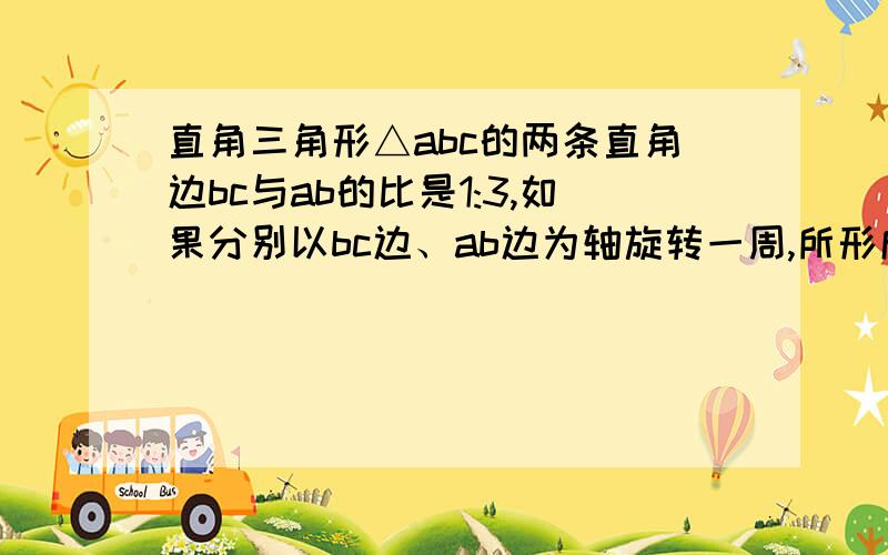 直角三角形△abc的两条直角边bc与ab的比是1:3,如果分别以bc边、ab边为轴旋转一周,所形成的圆锥体的比是?方法、算式.