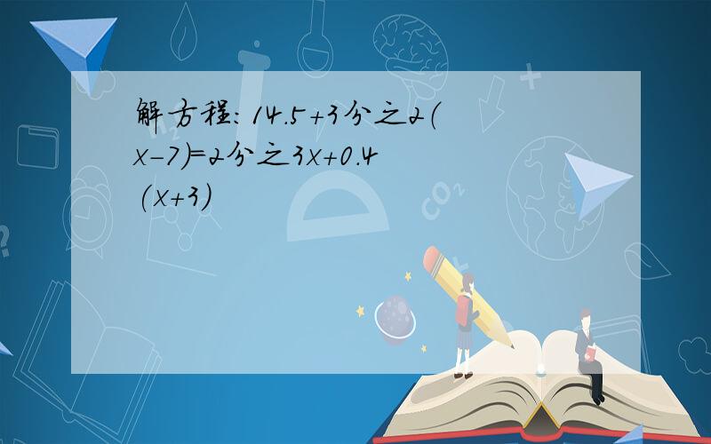 解方程：14.5+3分之2（x-7）=2分之3x+0.4(x+3)