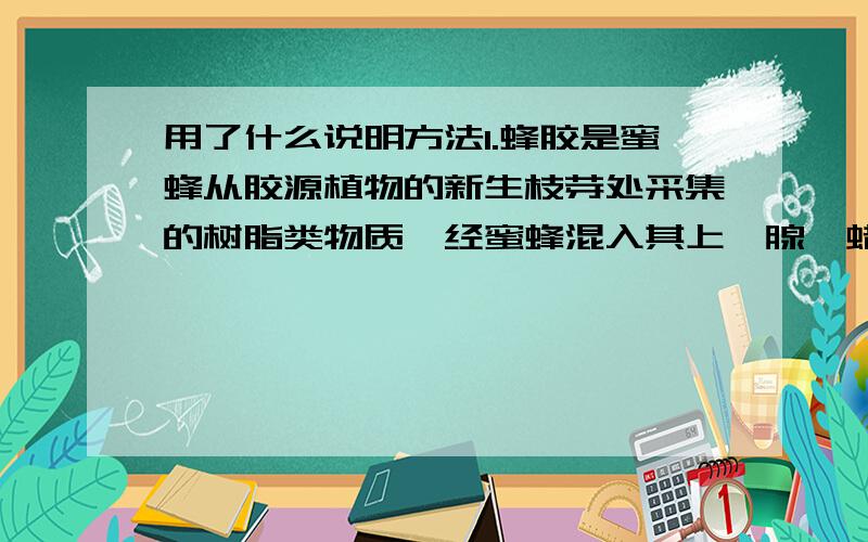 用了什么说明方法1.蜂胶是蜜蜂从胶源植物的新生枝芽处采集的树脂类物质,经蜜蜂混入其上颚腺、蜡腺的分泌物,反复加工而成的胶状物质.由于树胶有较强的粘性,所以采集难度大大超过采集