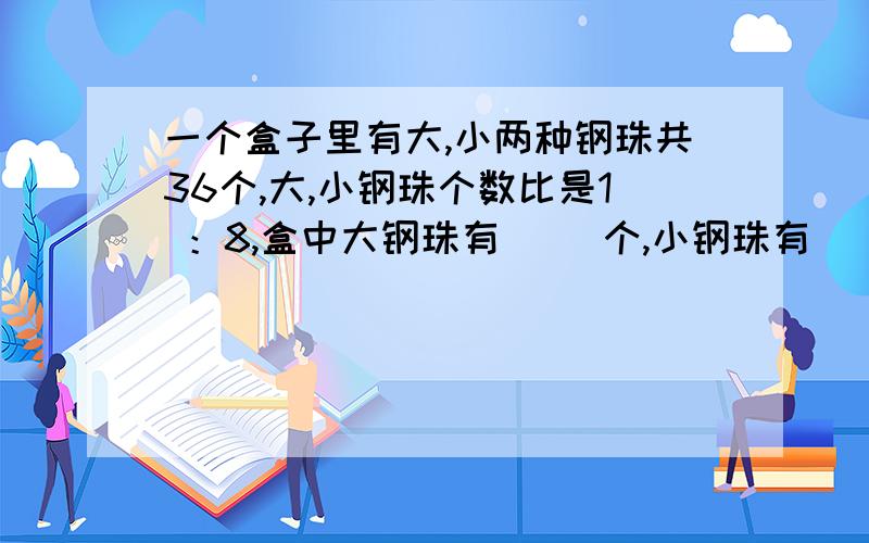 一个盒子里有大,小两种钢珠共36个,大,小钢珠个数比是1 ：8,盒中大钢珠有（ ）个,小钢珠有（ ）个