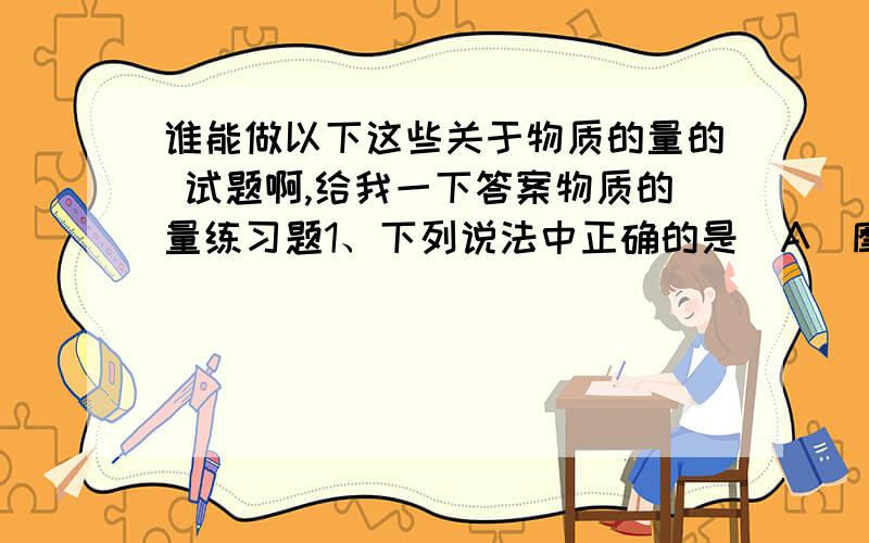 谁能做以下这些关于物质的量的 试题啊,给我一下答案物质的量练习题1、下列说法中正确的是（A）摩尔是表示物质质量的单位 （B）10g氟化氢含有0.5molHF分子（C）2g氢气的体积约是22.4L （D）