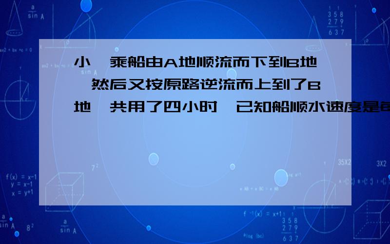 小斌乘船由A地顺流而下到B地,然后又按原路逆流而上到了B地,共用了四小时,已知船顺水速度是每小时10千米,水流速度是每小时2.5千米,已知A、C两地相距10千米,求A、B两地距离.解方程（不论对