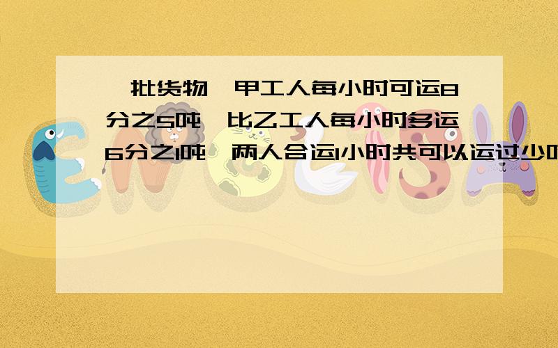 一批货物,甲工人每小时可运8分之5吨,比乙工人每小时多运6分之1吨,两人合运1小时共可以运过少吨?要用分数做