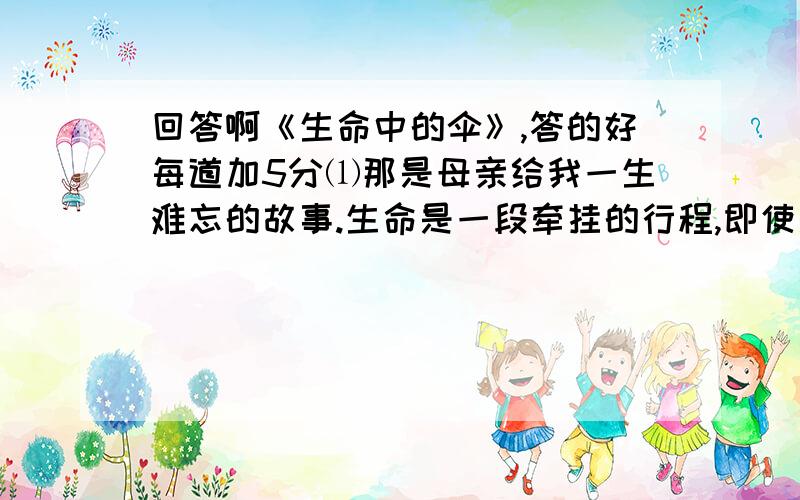 回答啊《生命中的伞》,答的好每道加5分⑴那是母亲给我一生难忘的故事.生命是一段牵挂的行程,即使是一把伞,也是父母对儿女一份暖暖的爱.⑵在长长的一生中,有许许多多是可以淡忘的,但