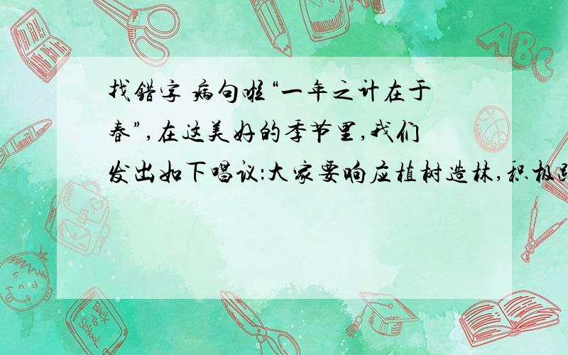 找错字 病句啦“一年之计在于春”,在这美好的季节里,我们发出如下唱议：大家要响应植树造林,积极踊跃地投身到绿化家乡的活动中去.人人从身边的小事做起,爱惜周围的花草,亲手种下一颗