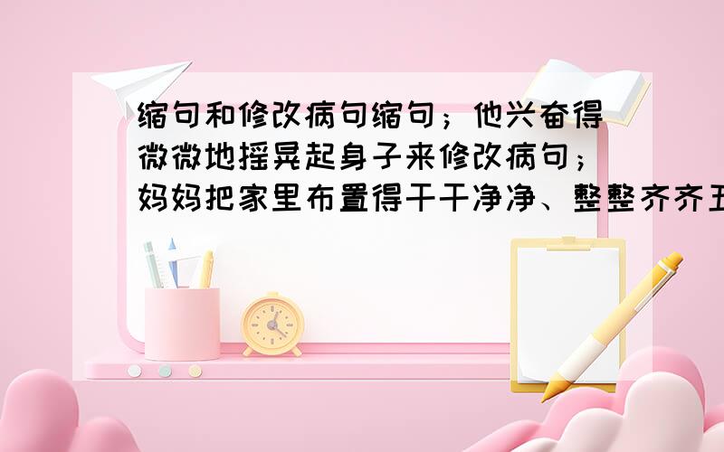 缩句和修改病句缩句；他兴奋得微微地摇晃起身子来修改病句；妈妈把家里布置得干干净净、整整齐齐五分钟之内回答