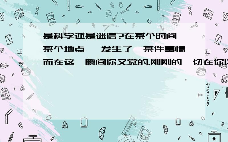 是科学还是迷信?在某个时间,某个地点 ,发生了,某件事情而在这一瞬间你又觉的.刚刚的一切在你以前（梦里或.）发生过.就连出现的人物,的动作表情都一样/.